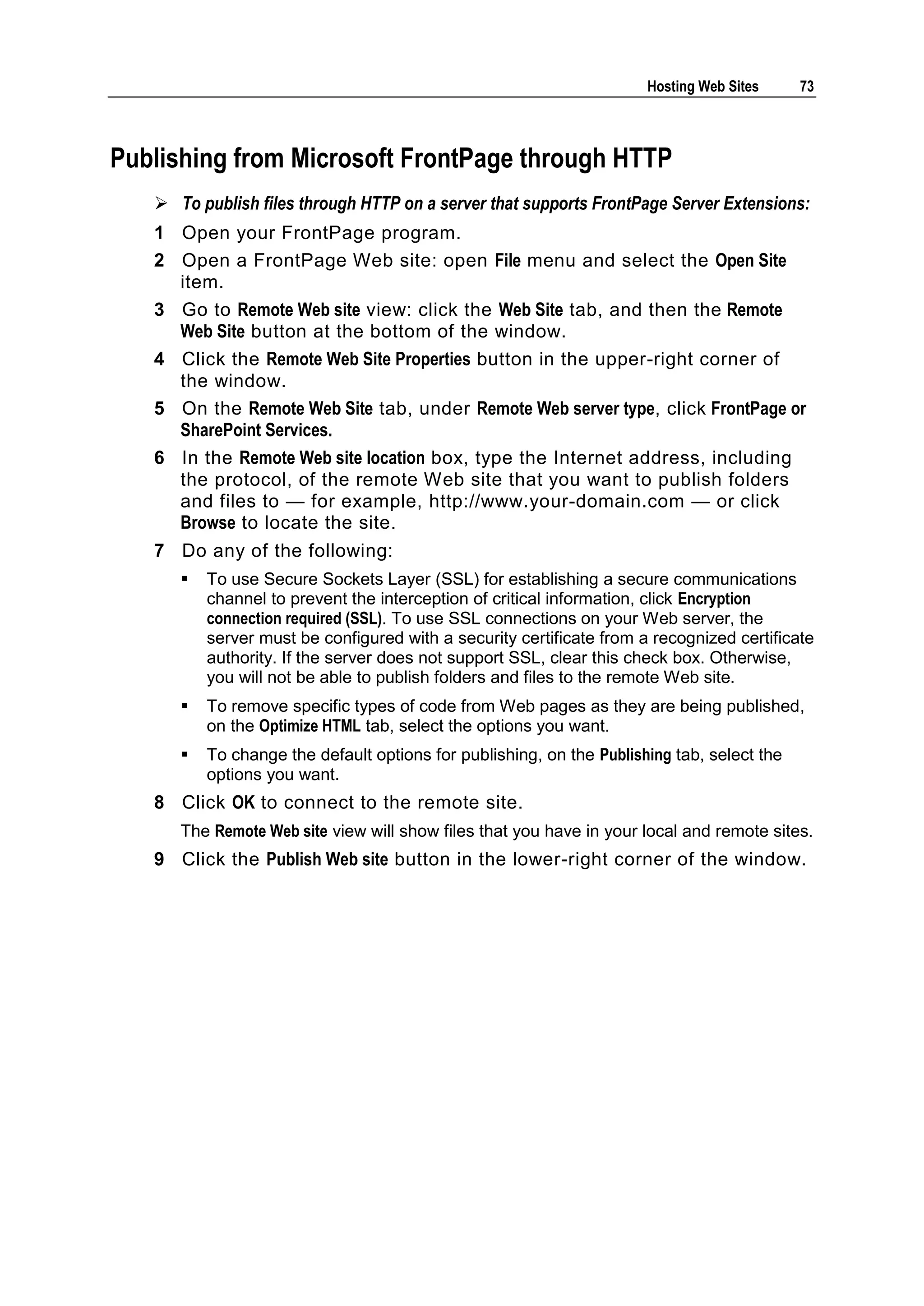 Hosting Web Sites     73



Publishing from Microsoft FrontPage through HTTP
    To publish files through HTTP on a server that supports FrontPage Server Extensions:
   1 Open your FrontPage program.
   2 Open a FrontPage Web site: open File menu and select the Open Site
     item.
   3 Go to Remote Web site view: click the Web Site tab, and then the Remote
     Web Site button at the bottom of the window.
   4 Click the Remote Web Site Properties button in the upper-right corner of
     the window.
   5 On the Remote Web Site tab, under Remote Web server type, click FrontPage or
     SharePoint Services.
   6 In the Remote Web site location box, type the Internet address, including
     the protocol, of the remote Web site that you want to publish folders
     and files to — for example, http://www.your-domain.com — or click
     Browse to locate the site.
   7 Do any of the following:
         To use Secure Sockets Layer (SSL) for establishing a secure communications
          channel to prevent the interception of critical information, click Encryption
          connection required (SSL). To use SSL connections on your Web server, the
          server must be configured with a security certificate from a recognized certificate
          authority. If the server does not support SSL, clear this check box. Otherwise,
          you will not be able to publish folders and files to the remote Web site.
         To remove specific types of code from Web pages as they are being published,
          on the Optimize HTML tab, select the options you want.
         To change the default options for publishing, on the Publishing tab, select the
          options you want.
   8 Click OK to connect to the remote site.
      The Remote Web site view will show files that you have in your local and remote sites.
   9 Click the Publish Web site button in the lower-right corner of the window.
 