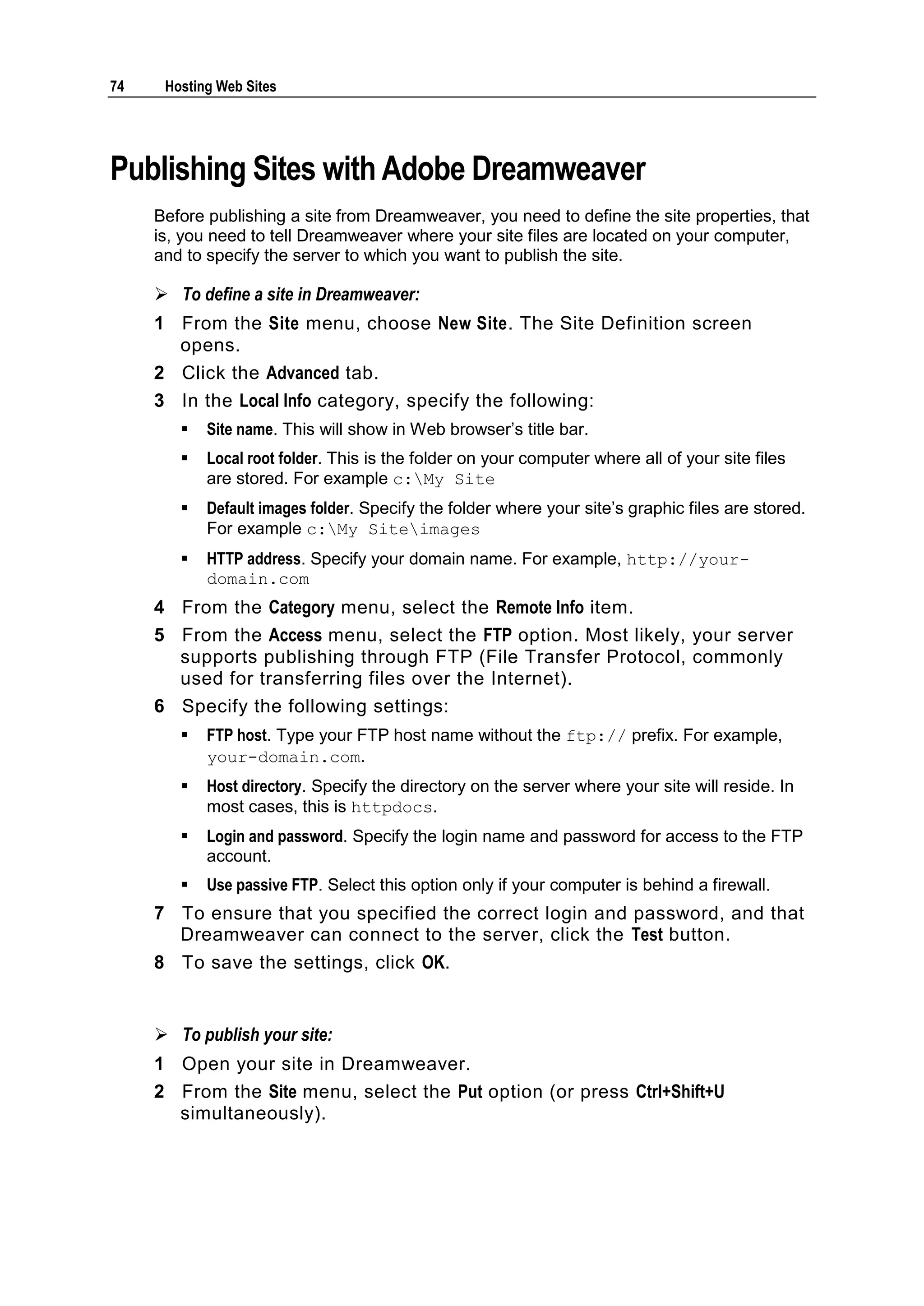74    Hosting Web Sites




Publishing Sites with Adobe Dreamweaver
     Before publishing a site from Dreamweaver, you need to define the site properties, that
     is, you need to tell Dreamweaver where your site files are located on your computer,
     and to specify the server to which you want to publish the site.

      To define a site in Dreamweaver:
     1 From the Site menu, choose New Site. The Site Definition screen
       opens.
     2 Click the Advanced tab.
     3 In the Local Info category, specify the following:
           Site name. This will show in Web browser‘s title bar.
           Local root folder. This is the folder on your computer where all of your site files
            are stored. For example c:My Site
           Default images folder. Specify the folder where your site‘s graphic files are stored.
            For example c:My Siteimages
           HTTP address. Specify your domain name. For example, http://your-
            domain.com
     4 From the Category menu, select the Remote Info item.
     5 From the Access menu, select the FTP option. Most likely, your server
       supports publishing through FTP (File Transfer Protocol, commonly
       used for transferring files over the Internet).
     6 Specify the following settings:
           FTP host. Type your FTP host name without the ftp:// prefix. For example,
            your-domain.com.
           Host directory. Specify the directory on the server where your site will reside. In
            most cases, this is httpdocs.
           Login and password. Specify the login name and password for access to the FTP
            account.
           Use passive FTP. Select this option only if your computer is behind a firewall.
     7 To ensure that you specified the correct login and password, and that
       Dreamweaver can connect to the server, click the Test button.
     8 To save the settings, click OK.


      To publish your site:
     1 Open your site in Dreamweaver.
     2 From the Site menu, select the Put option (or press Ctrl+Shift+U
       simultaneously).
 