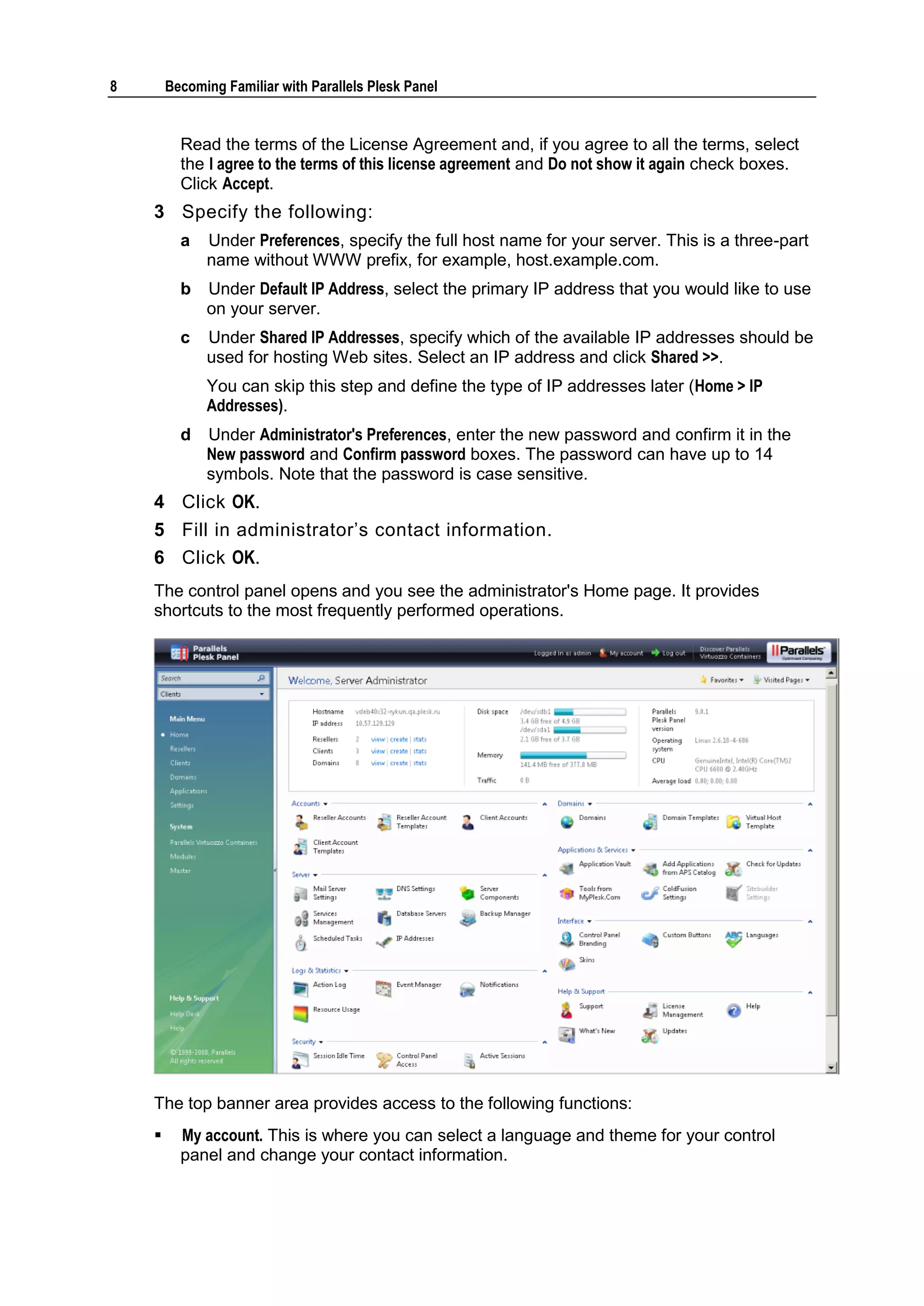 8       Becoming Familiar with Parallels Plesk Panel


          Read the terms of the License Agreement and, if you agree to all the terms, select
          the I agree to the terms of this license agreement and Do not show it again check boxes.
          Click Accept.
    3 Specify the following:
          a   Under Preferences, specify the full host name for your server. This is a three-part
              name without WWW prefix, for example, host.example.com.
          b   Under Default IP Address, select the primary IP address that you would like to use
              on your server.
          c   Under Shared IP Addresses, specify which of the available IP addresses should be
              used for hosting Web sites. Select an IP address and click Shared >>.
              You can skip this step and define the type of IP addresses later (Home > IP
              Addresses).
          d   Under Administrator's Preferences, enter the new password and confirm it in the
              New password and Confirm password boxes. The password can have up to 14
              symbols. Note that the password is case sensitive.
    4 Click OK.
    5 Fill in administrator‘s contact information.
    6 Click OK.
    The control panel opens and you see the administrator's Home page. It provides
    shortcuts to the most frequently performed operations.




    The top banner area provides access to the following functions:
         My account. This is where you can select a language and theme for your control
          panel and change your contact information.
 