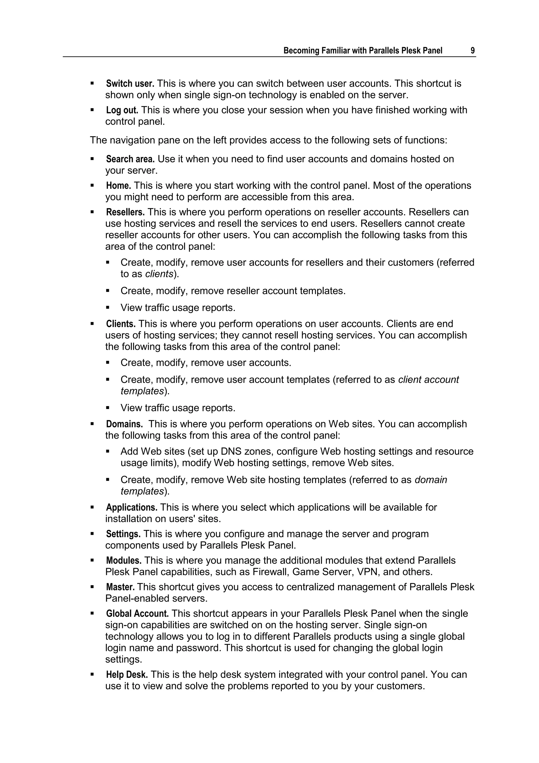 Becoming Familiar with Parallels Plesk Panel   9


   Switch user. This is where you can switch between user accounts. This shortcut is
    shown only when single sign-on technology is enabled on the server.
   Log out. This is where you close your session when you have finished working with
    control panel.
The navigation pane on the left provides access to the following sets of functions:
   Search area. Use it when you need to find user accounts and domains hosted on
    your server.
   Home. This is where you start working with the control panel. Most of the operations
    you might need to perform are accessible from this area.
   Resellers. This is where you perform operations on reseller accounts. Resellers can
    use hosting services and resell the services to end users. Resellers cannot create
    reseller accounts for other users. You can accomplish the following tasks from this
    area of the control panel:
       Create, modify, remove user accounts for resellers and their customers (referred
        to as clients).
       Create, modify, remove reseller account templates.
       View traffic usage reports.
   Clients. This is where you perform operations on user accounts. Clients are end
    users of hosting services; they cannot resell hosting services. You can accomplish
    the following tasks from this area of the control panel:
       Create, modify, remove user accounts.
       Create, modify, remove user account templates (referred to as client account
        templates).
       View traffic usage reports.
   Domains. This is where you perform operations on Web sites. You can accomplish
    the following tasks from this area of the control panel:
       Add Web sites (set up DNS zones, configure Web hosting settings and resource
        usage limits), modify Web hosting settings, remove Web sites.
       Create, modify, remove Web site hosting templates (referred to as domain
        templates).
   Applications. This is where you select which applications will be available for
    installation on users' sites.
   Settings. This is where you configure and manage the server and program
    components used by Parallels Plesk Panel.
   Modules. This is where you manage the additional modules that extend Parallels
    Plesk Panel capabilities, such as Firewall, Game Server, VPN, and others.
   Master. This shortcut gives you access to centralized management of Parallels Plesk
    Panel-enabled servers.
   Global Account. This shortcut appears in your Parallels Plesk Panel when the single
    sign-on capabilities are switched on on the hosting server. Single sign-on
    technology allows you to log in to different Parallels products using a single global
    login name and password. This shortcut is used for changing the global login
    settings.
   Help Desk. This is the help desk system integrated with your control panel. You can
    use it to view and solve the problems reported to you by your customers.
 