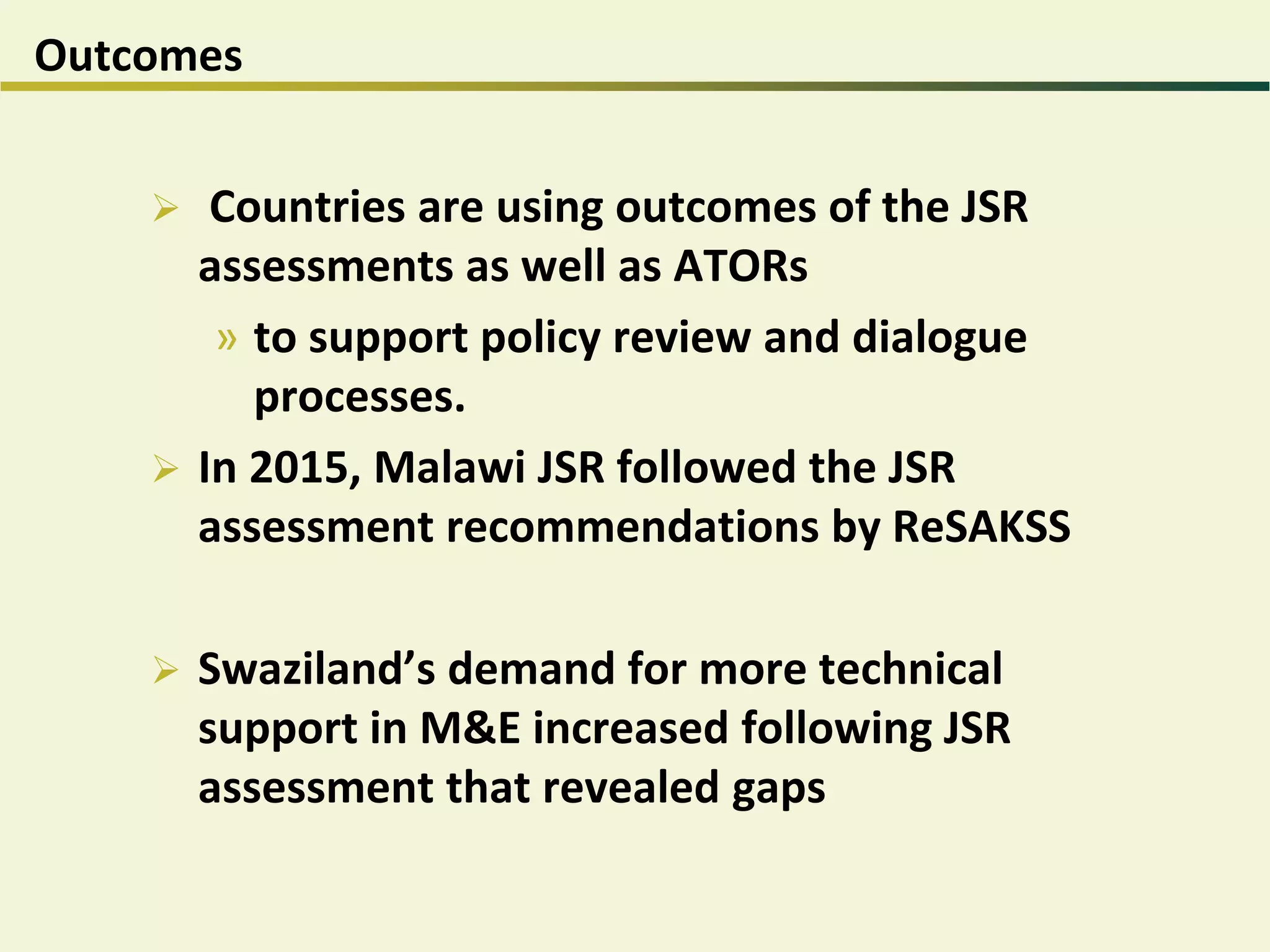 Outcomes
 Countries are using outcomes of the JSR
assessments as well as ATORs
» to support policy review and dialogue
processes.
 In 2015, Malawi JSR followed the JSR
assessment recommendations by ReSAKSS
 Swaziland’s demand for more technical
support in M&E increased following JSR
assessment that revealed gaps
 