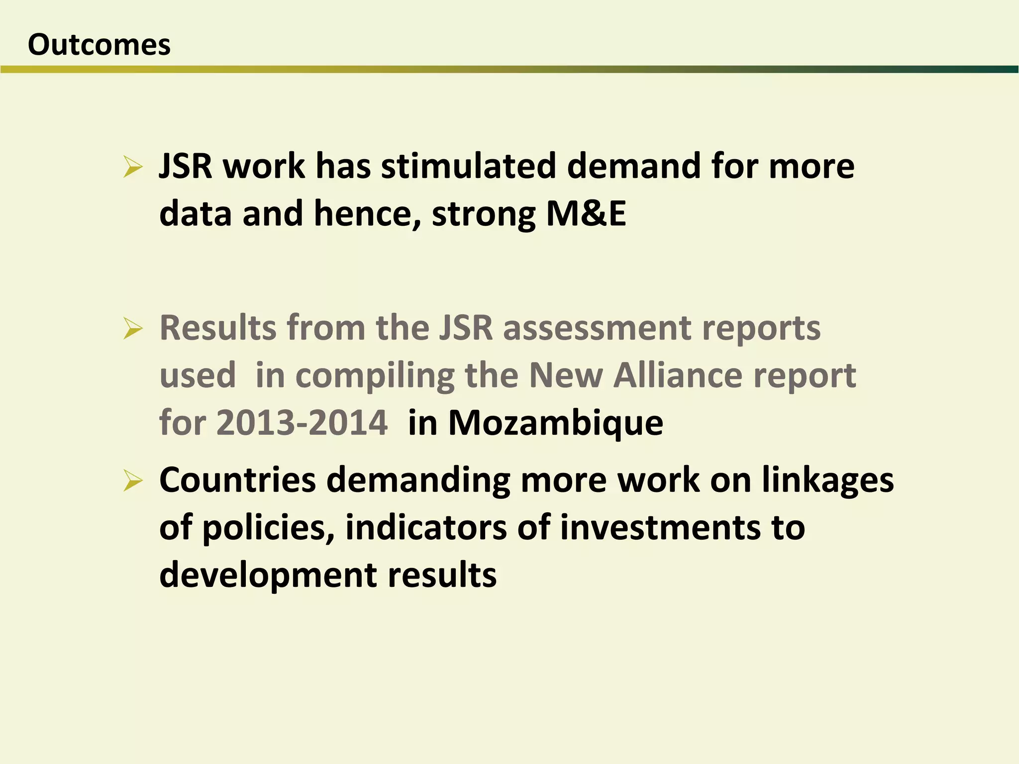 Outcomes
 JSR work has stimulated demand for more
data and hence, strong M&E
 Results from the JSR assessment reports
used in compiling the New Alliance report
for 2013-2014 in Mozambique
 Countries demanding more work on linkages
of policies, indicators of investments to
development results
 