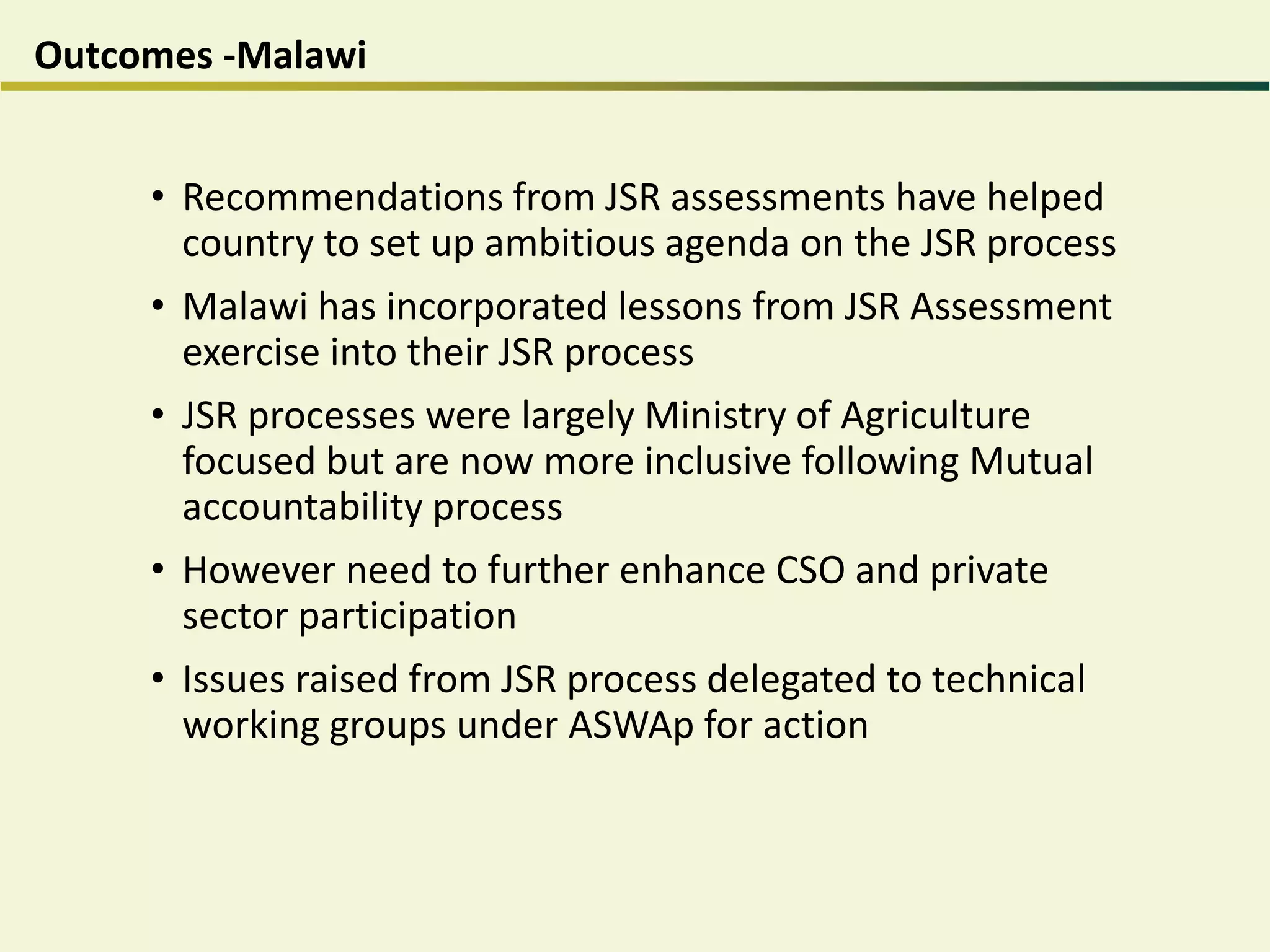 Outcomes -Malawi
• Recommendations from JSR assessments have helped
country to set up ambitious agenda on the JSR process
• Malawi has incorporated lessons from JSR Assessment
exercise into their JSR process
• JSR processes were largely Ministry of Agriculture
focused but are now more inclusive following Mutual
accountability process
• However need to further enhance CSO and private
sector participation
• Issues raised from JSR process delegated to technical
working groups under ASWAp for action
 