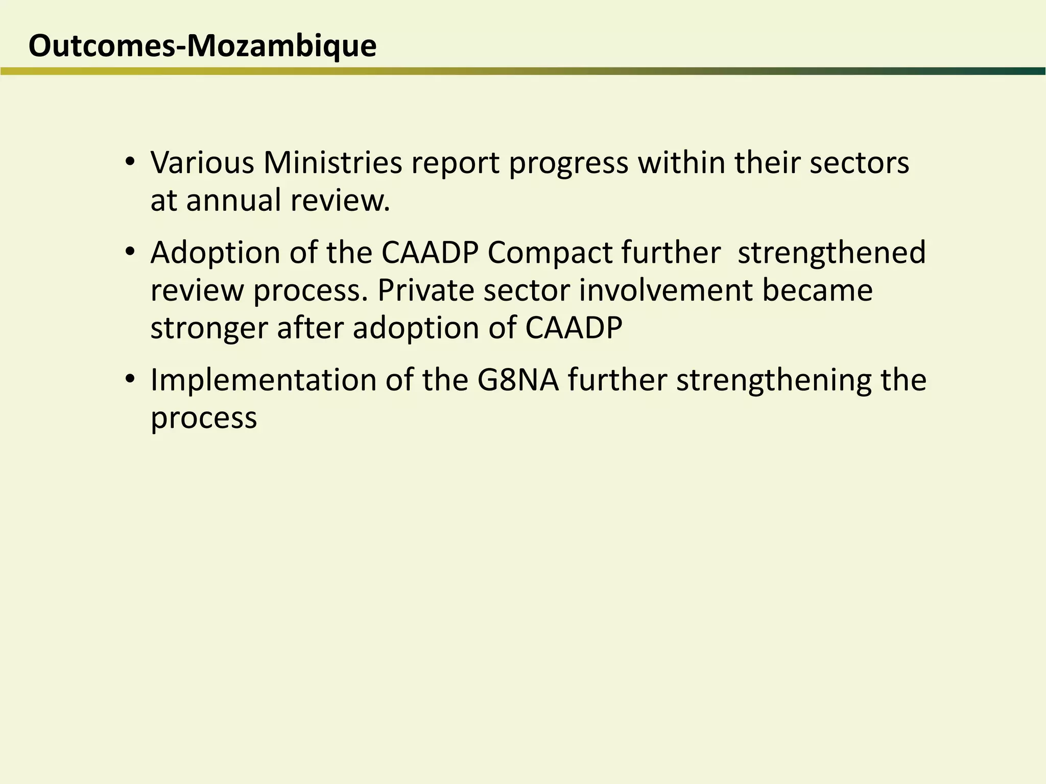 Outcomes-Mozambique
• Various Ministries report progress within their sectors
at annual review.
• Adoption of the CAADP Compact further strengthened
review process. Private sector involvement became
stronger after adoption of CAADP
• Implementation of the G8NA further strengthening the
process
 