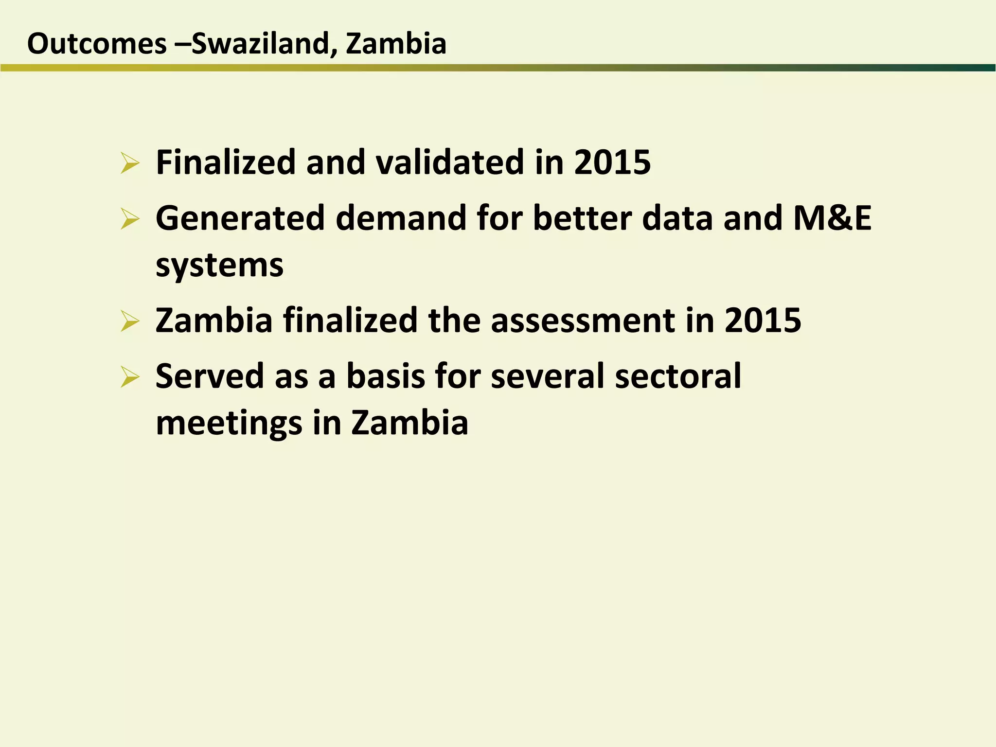 Outcomes –Swaziland, Zambia
 Finalized and validated in 2015
 Generated demand for better data and M&E
systems
 Zambia finalized the assessment in 2015
 Served as a basis for several sectoral
meetings in Zambia
 
