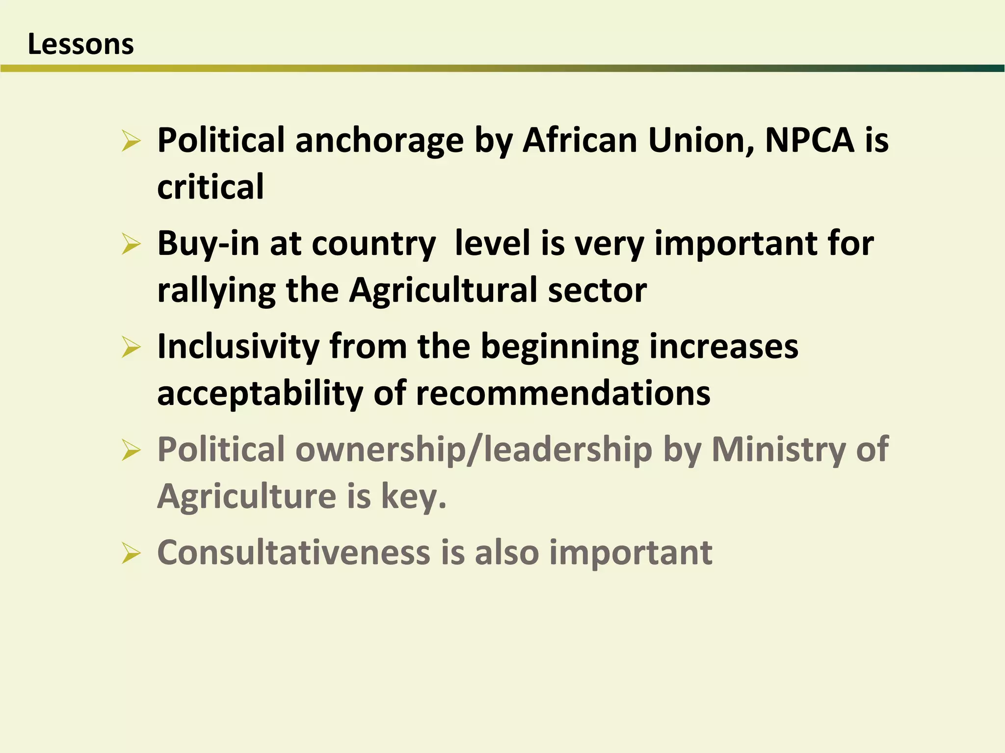Lessons
 Political anchorage by African Union, NPCA is
critical
 Buy-in at country level is very important for
rallying the Agricultural sector
 Inclusivity from the beginning increases
acceptability of recommendations
 Political ownership/leadership by Ministry of
Agriculture is key.
 Consultativeness is also important
 
