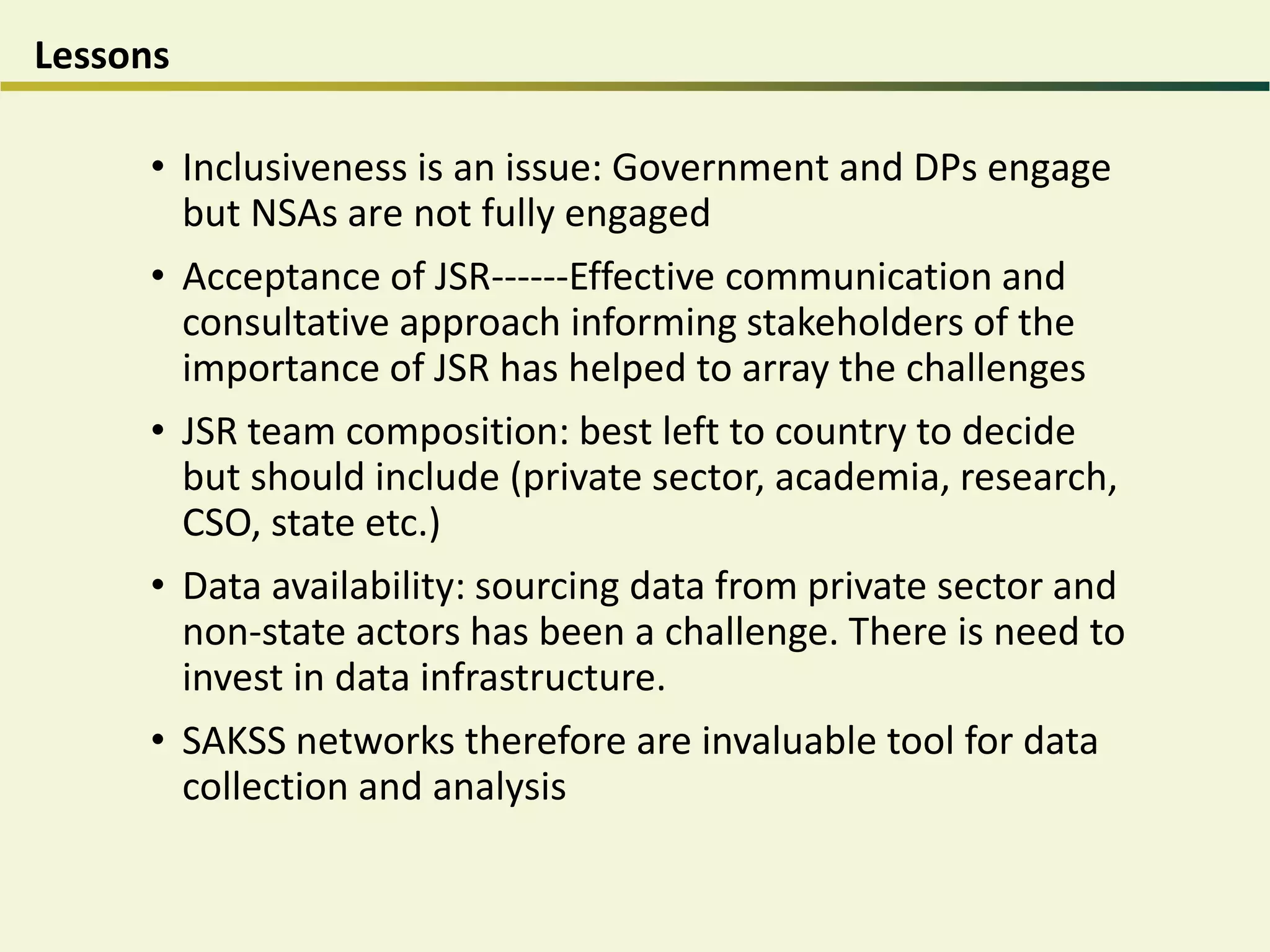 Lessons
• Inclusiveness is an issue: Government and DPs engage
but NSAs are not fully engaged
• Acceptance of JSR------Effective communication and
consultative approach informing stakeholders of the
importance of JSR has helped to array the challenges
• JSR team composition: best left to country to decide
but should include (private sector, academia, research,
CSO, state etc.)
• Data availability: sourcing data from private sector and
non-state actors has been a challenge. There is need to
invest in data infrastructure.
• SAKSS networks therefore are invaluable tool for data
collection and analysis
 