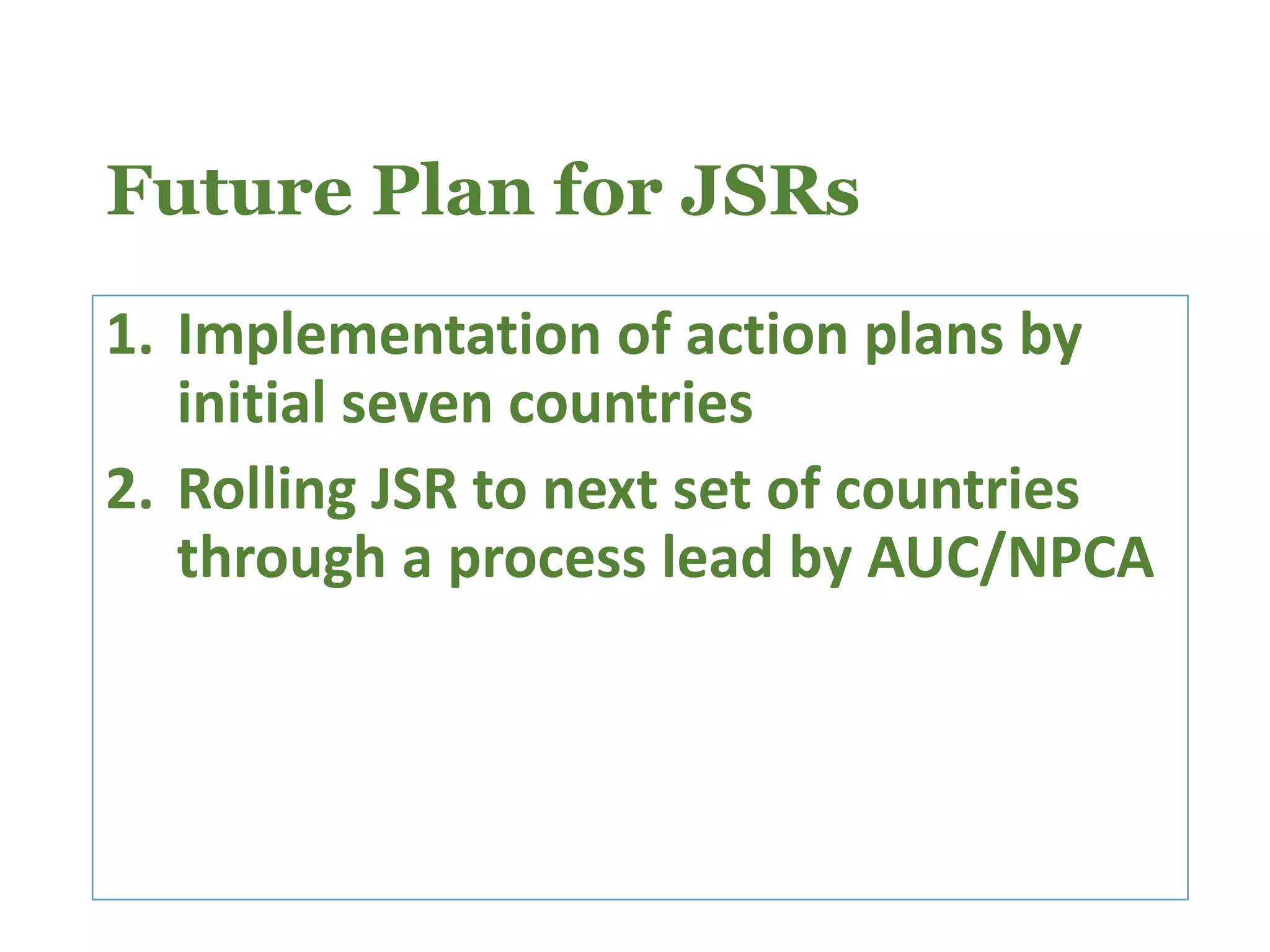 Future Plan for JSRs
1. Implementation of action plans by
initial seven countries
2. Rolling JSR to next set of countries
through a process lead by AUC/NPCA
 