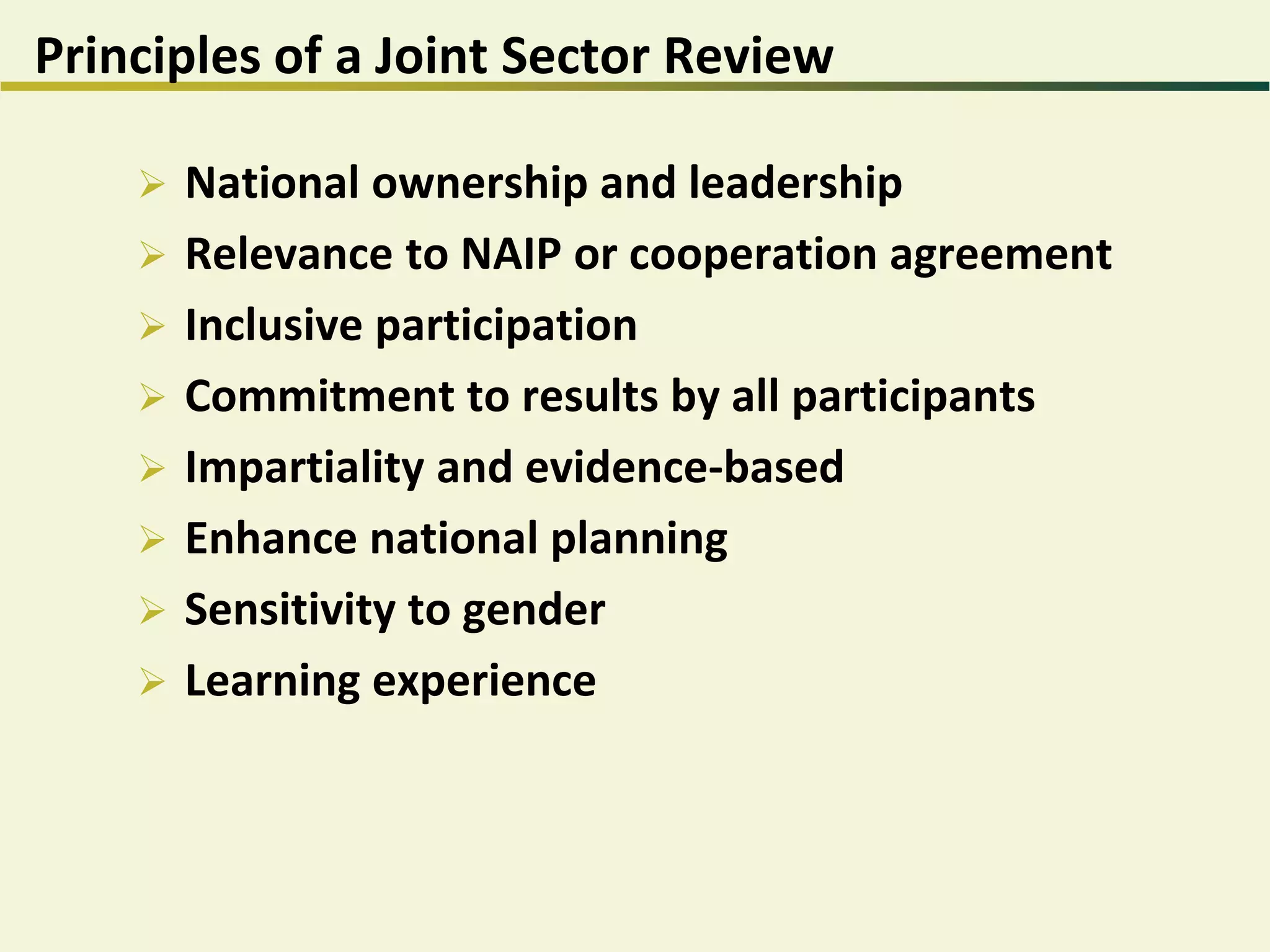 Principles of a Joint Sector Review
 National ownership and leadership
 Relevance to NAIP or cooperation agreement
 Inclusive participation
 Commitment to results by all participants
 Impartiality and evidence-based
 Enhance national planning
 Sensitivity to gender
 Learning experience
 