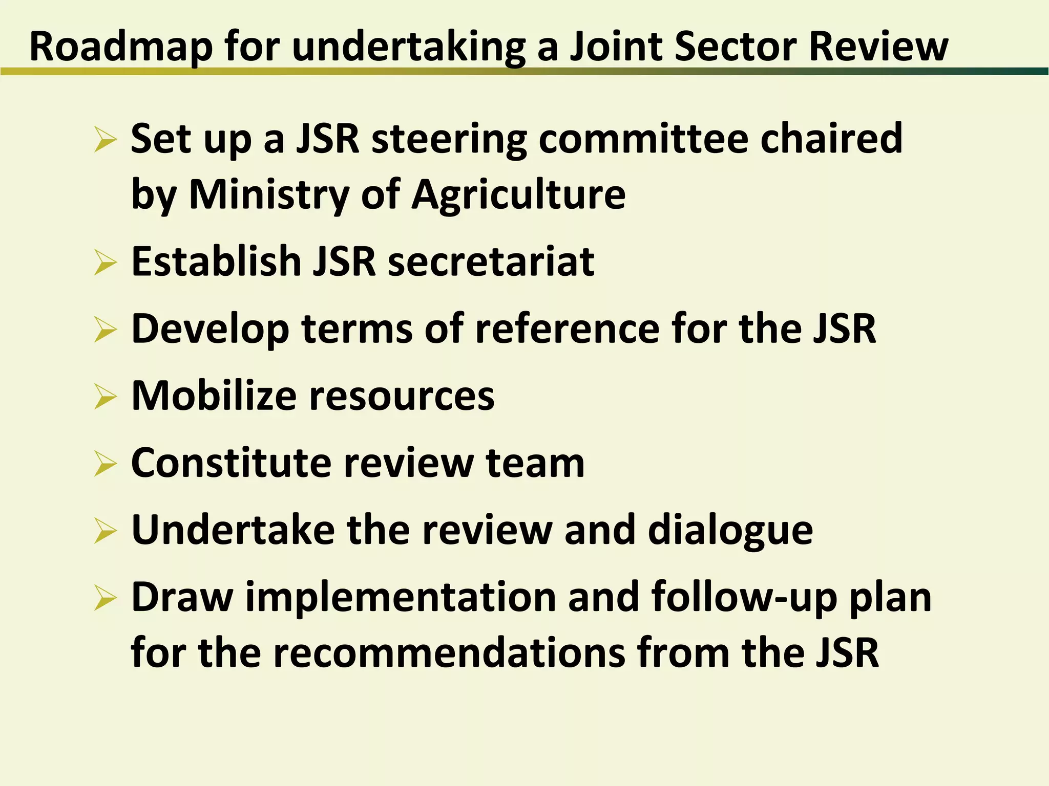 Roadmap for undertaking a Joint Sector Review
 Set up a JSR steering committee chaired
by Ministry of Agriculture
 Establish JSR secretariat
 Develop terms of reference for the JSR
 Mobilize resources
 Constitute review team
 Undertake the review and dialogue
 Draw implementation and follow-up plan
for the recommendations from the JSR
 
