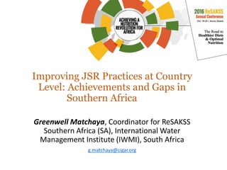 Improving JSR Practices at Country
Level: Achievements and Gaps in
Southern Africa
Greenwell Matchaya, Coordinator for ReSAKSS
Southern Africa (SA), International Water
Management Institute (IWMI), South Africa
g.matchaya@cigar.org
 