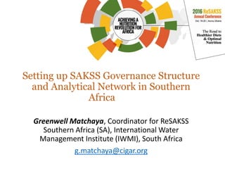 Setting up SAKSS Governance Structure
and Analytical Network in Southern
Africa
Greenwell Matchaya, Coordinator for ReSAKSS
Southern Africa (SA), International Water
Management Institute (IWMI), South Africa
g.matchaya@cigar.org
 