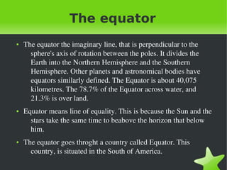    
The equator
● The equator the imaginary line, that is perpendicular to the 
sphere's axis of rotation between the poles. It divides the 
Earth into the Northern Hemisphere and the Southern 
Hemisphere. Other planets and astronomical bodies have 
equators similarly defined. The Equator is about 40,075 
kilometres. The 78.7% of the Equator across water, and 
21.3% is over land.
● Equator means line of equality. This is because the Sun and the 
stars take the same time to beabove the horizon that below 
him.
● The equator goes throght a country called Equator. This 
country, is situated in the South of America.
 