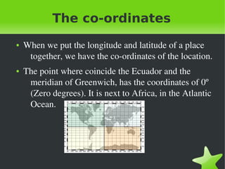    
The co-ordinates
● When we put the longitude and latitude of a place 
together, we have the co­ordinates of the location.
● The point where coincide the Ecuador and the 
meridian of Greenwich, has the coordinates of 0º 
(Zero degrees). It is next to Africa, in the Atlantic 
Ocean.
 
