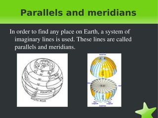 Parallels and meridians

    In order to find any place on Earth, a system of 
      imaginary lines is used. These lines are called 
      parallels and meridians.




                                 
 