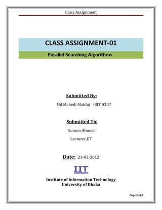 Class Assignment




CLASS ASSIGNMENT-01
Parallel Searching Algorithms




          Submitted By:
     Md.Mahedi Mahfuj -BIT 0207



          Submitted To:
           Sumon Ahmed
            Lecturer,IIT



        Date:   21-03-2012




Institute of Information Technology
        University of Dhaka

                                      Page 1 of 8
 