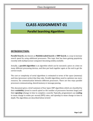 Class Assignment




                  CLASS ASSIGNMENT-01
                    Parallel Searching Algorithms




INTRODUCTION:
Parallel Search, also known as Multithreaded Search or SMP Search, is a way to increase
search speed by using additional processors. This topic that has been gaining popularity
recently with multiprocessor computers becoming widely available.

Actually, a parallel algorithm is an algorithm which can be executed a piece at a time on
many different processing devices, and then put back together again at the end to get the
correct result.

The cost or complexity of serial algorithms is estimated in terms of the space (memory)
and time (processor cycles) that they take. Parallel algorithms need to optimize one more
resource, the communication between different processors. There are two ways parallel
processors communicating, shared memory or message passing.

This document gives a brief summary of four types SMP algorithms which are classified by
their scalability (trend in search speed as the number of processors becomes large) and
their speedup (change in time to complete a search). Typically, programmers use scaling
to mean change in nodes per second (NPS) rates, and speedup to mean change in time to
depth. The algorithms are described below in brief:




                                                                               Page 1 of 6
 