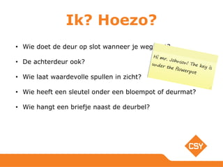 Ik? Hoezo?
• Wie doet de deur op slot wanneer je weggaat?
• De achterdeur ook?
• Wie laat waardevolle spullen in zicht?
• Wie heeft een sleutel onder een bloempot of deurmat?
• Wie hangt een briefje naast de deurbel?
 