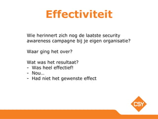 Effectiviteit
Wie herinnert zich nog de laatste security
awareness campagne bij je eigen organisatie?
Waar ging het over?
Wat was het resultaat?
- Was heel effectief!
- Nou…
- Had niet het gewenste effect
 