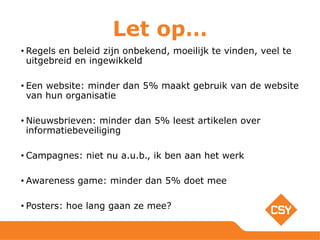 Let op…
• Regels en beleid zijn onbekend, moeilijk te vinden, veel te
uitgebreid en ingewikkeld
• Een website: minder dan 5% maakt gebruik van de website
van hun organisatie
• Nieuwsbrieven: minder dan 5% leest artikelen over
informatiebeveiliging
• Campagnes: niet nu a.u.b., ik ben aan het werk
• Awareness game: minder dan 5% doet mee
• Posters: hoe lang gaan ze mee?
 