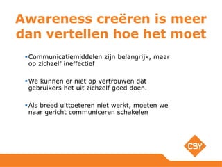 Awareness creëren is meer
dan vertellen hoe het moet
Communicatiemiddelen zijn belangrijk, maar
op zichzelf ineffectief
We kunnen er niet op vertrouwen dat
gebruikers het uit zichzelf goed doen.
Als breed uittoeteren niet werkt, moeten we
naar gericht communiceren schakelen
 
