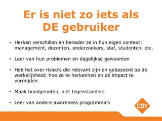 • Herken verschillen en benader ze in hun eigen context:
management, docenten, onderzoekers, staf, studenten, etc.
• Leer van hun problemen en dagelijkse gewoonten
• Heb het over risico’s die relevant zijn en gebaseerd op de
werkelijkheid; hoe ze te herkennen en de impact te
vermijden
• Maak bondgenoten, niet tegenstanders
• Leer van andere awareness programma’s
Er is niet zo iets als
DE gebruiker
 