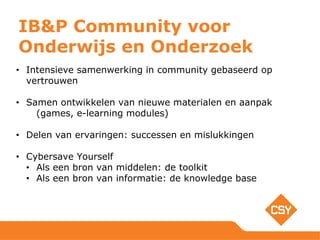 IB&P Community voor
Onderwijs en Onderzoek
• Intensieve samenwerking in community gebaseerd op
vertrouwen
• Samen ontwikkelen van nieuwe materialen en aanpak
(games, e-learning modules)
• Delen van ervaringen: successen en mislukkingen
• Cybersave Yourself
• Als een bron van middelen: de toolkit
• Als een bron van informatie: de knowledge base
 