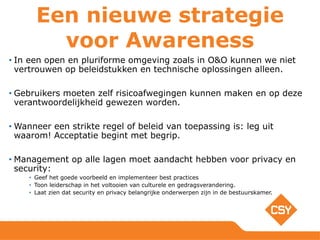 Een nieuwe strategie
voor Awareness
• In een open en pluriforme omgeving zoals in O&O kunnen we niet
vertrouwen op beleidstukken en technische oplossingen alleen.
• Gebruikers moeten zelf risicoafwegingen kunnen maken en op deze
verantwoordelijkheid gewezen worden.
• Wanneer een strikte regel of beleid van toepassing is: leg uit
waarom! Acceptatie begint met begrip.
• Management op alle lagen moet aandacht hebben voor privacy en
security:
• Geef het goede voorbeeld en implementeer best practices
• Toon leiderschap in het voltooien van culturele en gedragsverandering.
• Laat zien dat security en privacy belangrijke onderwerpen zijn in de bestuurskamer.
 