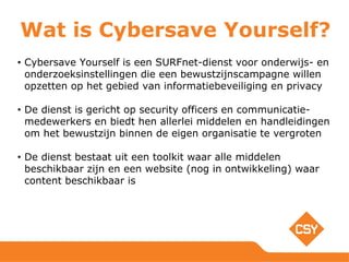 Wat is Cybersave Yourself?
• Cybersave Yourself is een SURFnet-dienst voor onderwijs- en
onderzoeksinstellingen die een bewustzijnscampagne willen
opzetten op het gebied van informatiebeveiliging en privacy
• De dienst is gericht op security officers en communicatie-
medewerkers en biedt hen allerlei middelen en handleidingen
om het bewustzijn binnen de eigen organisatie te vergroten
• De dienst bestaat uit een toolkit waar alle middelen
beschikbaar zijn en een website (nog in ontwikkeling) waar
content beschikbaar is
 