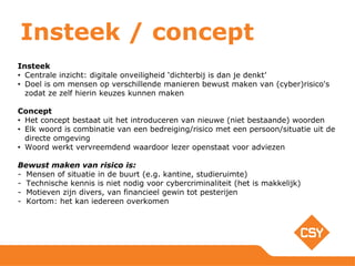 Insteek / concept
Insteek
• Centrale inzicht: digitale onveiligheid ‘dichterbij is dan je denkt’
• Doel is om mensen op verschillende manieren bewust maken van (cyber)risico's
zodat ze zelf hierin keuzes kunnen maken
Concept
• Het concept bestaat uit het introduceren van nieuwe (niet bestaande) woorden
• Elk woord is combinatie van een bedreiging/risico met een persoon/situatie uit de
directe omgeving
• Woord werkt vervreemdend waardoor lezer openstaat voor adviezen
Bewust maken van risico is:
- Mensen of situatie in de buurt (e.g. kantine, studieruimte)
- Technische kennis is niet nodig voor cybercriminaliteit (het is makkelijk)
- Motieven zijn divers, van financieel gewin tot pesterijen
- Kortom: het kan iedereen overkomen
 