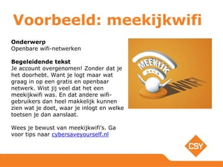 Voorbeeld: meekijkwifi
Onderwerp
Openbare wifi-netwerken
Begeleidende tekst
Je account overgenomen! Zonder dat je
het doorhebt. Want je logt maar wat
graag in op een gratis en openbaar
netwerk. Wist jij veel dat het een
meekijkwifi was. En dat andere wifi-
gebruikers dan heel makkelijk kunnen
zien wat je doet, waar je inlogt en welke
toetsen je dan aanslaat.
Wees je bewust van meekijkwifi’s. Ga
voor tips naar cybersaveyourself.nl
 