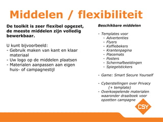 Middelen / flexibiliteit
De toolkit is zeer flexibel opgezet,
de meeste middelen zijn volledig
bewerkbaar.
U kunt bijvoorbeeld:
- Gebruik maken van kant en klaar
materiaal
- Uw logo op de middelen plaatsen
- Materialen aanpassen aan eigen
huis- of campagnestijl
Beschikbare middelen
- Templates voor
- Advertenties
- Flyers
- Koffiebekers
- Krantenpagina
- Placemats
- Posters
- Schermafbeeldingen
- Spiegelstickers
- Game: Smart Secure Yourself
- Cyberstellingen over Privacy
(+ template)
- Overkoepelende materialen
waaronder draaiboek voor
opzetten campagne
 