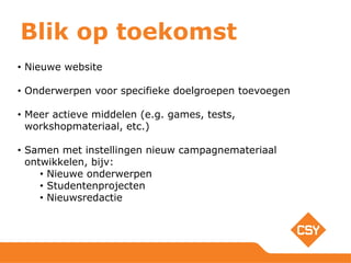 Blik op toekomst
• Nieuwe website
• Onderwerpen voor specifieke doelgroepen toevoegen
• Meer actieve middelen (e.g. games, tests,
workshopmateriaal, etc.)
• Samen met instellingen nieuw campagnemateriaal
ontwikkelen, bijv:
• Nieuwe onderwerpen
• Studentenprojecten
• Nieuwsredactie
 