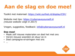 Aan de slag en doe mee!
Toolkit met materiaal: https://wiki.surfnet.nl/display/CSY/
Website met tips: https://cybersaveyourself.nl
(nieuwe website volgt in 2017)
Vragen, suggesties, feedback: info@cybersaveyourself.nl
Doe mee!
• Maak zelf nieuwe materialen en deel het met ons
• Verzin nieuwe woorden en stuur ze in
• Deel campagne-ervaringen met ons
• …
 