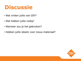 Discussie
• Wat vinden jullie van CSY?
• Wat hebben jullie nodig?
• Wanneer zou je het gebruiken?
• Hebben jullie ideeën voor nieuw materiaal?
 