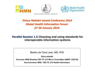 Parallel Session 1.5  Choosing and using standards for interoperable information systems Beatriz de Faria Leao, MD, PhD Zilics eHealth Convener WG8 Brazilian ISO TC 215 Mirror Committee (ABNT- CEE-IS) Vice-Convener WG8 - ISO TC 215 Health Informatics  