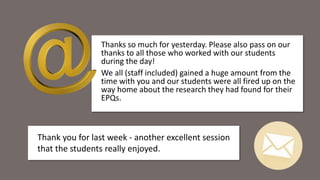 Thanks so much for yesterday. Please also pass on our
thanks to all those who worked with our students
during the day!
We all (staff included) gained a huge amount from the
time with you and our students were all fired up on the
way home about the research they had found for their
EPQs.
Thank you for last week - another excellent session
that the students really enjoyed.
 
