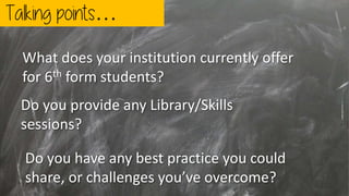 Talking points…
Do you have any best practice you could
share, or challenges you’ve overcome?
Do you provide any Library/Skills
sessions?
What does your institution currently offer
for 6th form students?
 