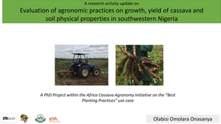 A research activity update on
Evaluation of agronomic practices on growth, yield of cassava and
soil physical properties in southwestern Nigeria
Olabisi Omolara Onasanya
A PhD Project within the Africa Cassava Agronomy Initiative on the “Best
Planting Practices” use case
 