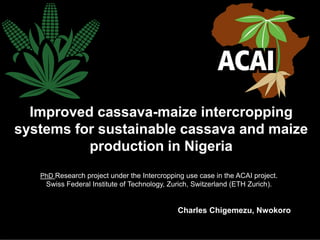 Improved cassava-maize intercropping
systems for sustainable cassava and maize
production in Nigeria
PhD Research project under the Intercropping use case in the ACAI project.
Swiss Federal Institute of Technology, Zurich, Switzerland (ETH Zurich).
Charles Chigemezu, Nwokoro
 