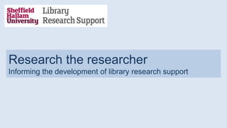Research the researcher
Informing the development of library research support
 