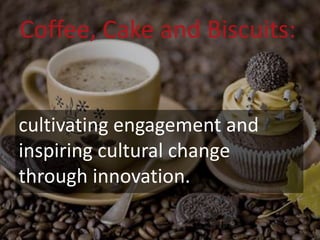 Coffee, Cake and Biscuits:
cultivating engagement and
inspiring cultural change
through innovation.
 
