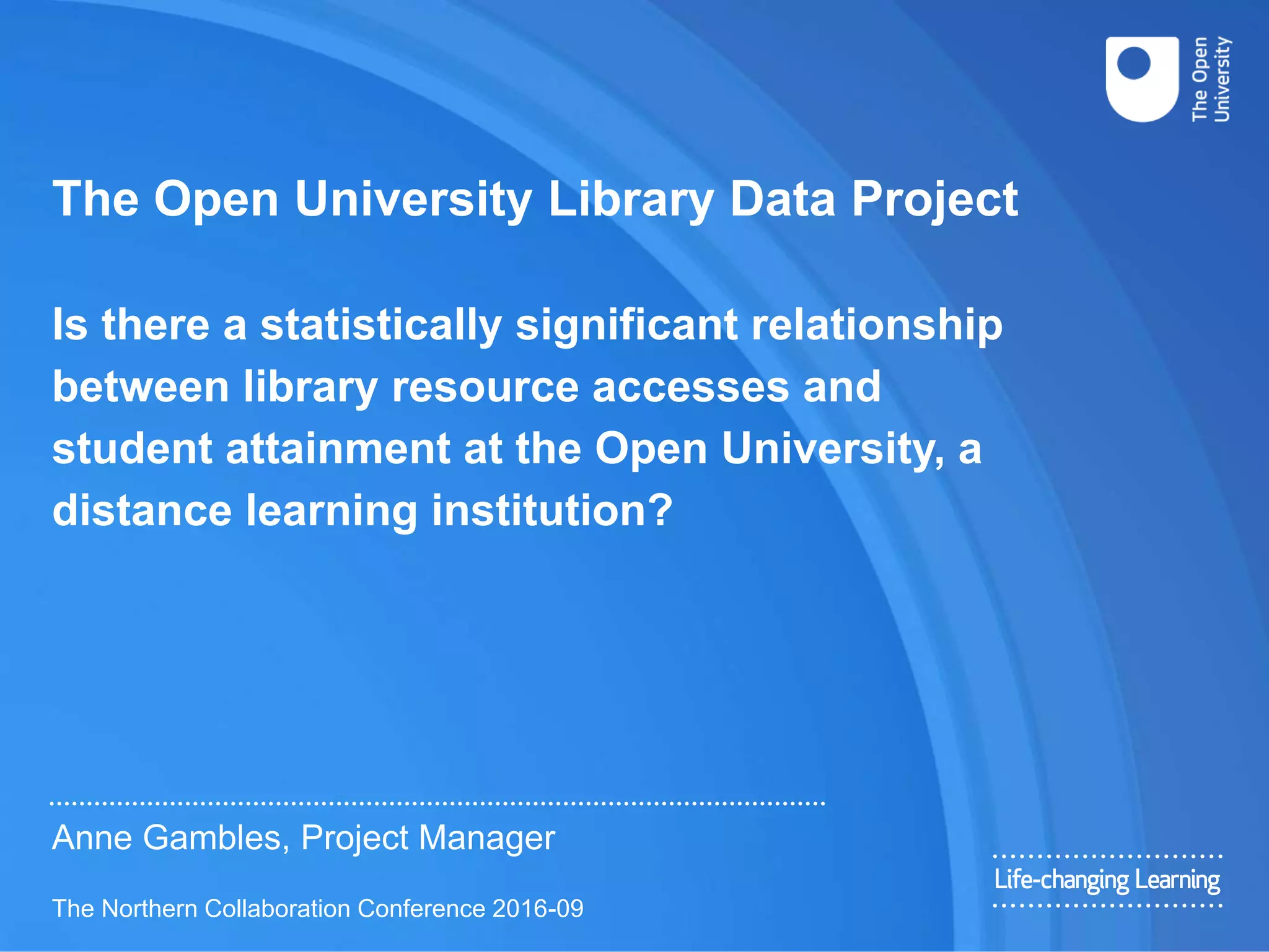 The Open University Library Data Project
Is there a statistically significant relationship
between library resource accesses and
student attainment at the Open University, a
distance learning institution?
Anne Gambles, Project Manager
The Northern Collaboration Conference 2016-09
 