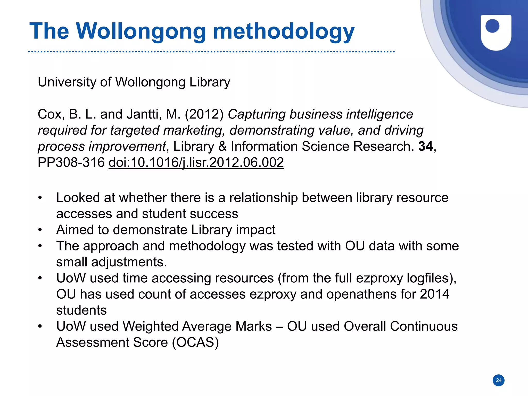 The Wollongong methodology
24
University of Wollongong Library
Cox, B. L. and Jantti, M. (2012) Capturing business intelligence
required for targeted marketing, demonstrating value, and driving
process improvement, Library & Information Science Research. 34,
PP308-316 doi:10.1016/j.lisr.2012.06.002
• Looked at whether there is a relationship between library resource
accesses and student success
• Aimed to demonstrate Library impact
• The approach and methodology was tested with OU data with some
small adjustments.
• UoW used time accessing resources (from the full ezproxy logfiles),
OU has used count of accesses ezproxy and openathens for 2014
students
• UoW used Weighted Average Marks – OU used Overall Continuous
Assessment Score (OCAS)
 