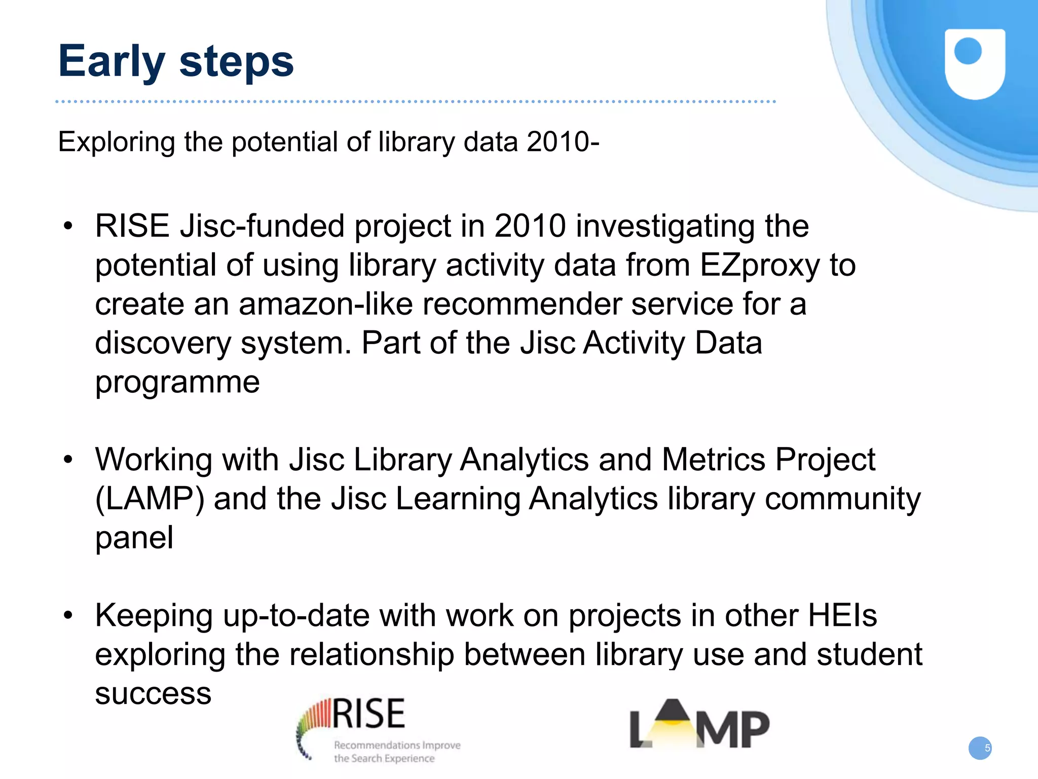 Early steps
Exploring the potential of library data 2010-
5
• RISE Jisc-funded project in 2010 investigating the
potential of using library activity data from EZproxy to
create an amazon-like recommender service for a
discovery system. Part of the Jisc Activity Data
programme
• Working with Jisc Library Analytics and Metrics Project
(LAMP) and the Jisc Learning Analytics library community
panel
• Keeping up-to-date with work on projects in other HEIs
exploring the relationship between library use and student
success
 