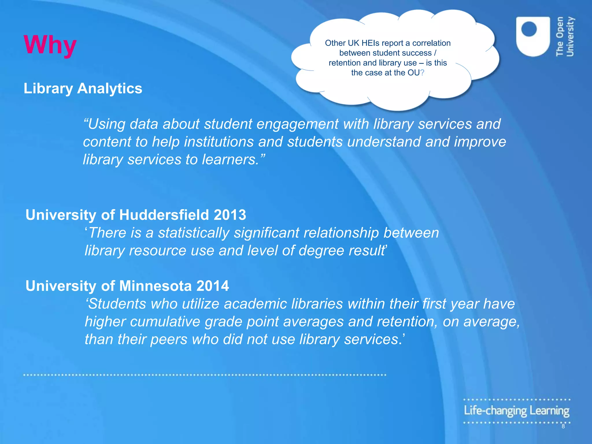 Why
University of Huddersfield 2013
‘There is a statistically significant relationship between
library resource use and level of degree result’
University of Minnesota 2014
‘Students who utilize academic libraries within their first year have
higher cumulative grade point averages and retention, on average,
than their peers who did not use library services.’
Library Analytics
“Using data about student engagement with library services and
content to help institutions and students understand and improve
library services to learners.”
Other UK HEIs report a correlation
between student success /
retention and library use – is this
the case at the OU?
8
 