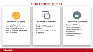 15
Notifications and Scripts
• Automatically execute
PowerShell scripts based on
event handlers such as CPU,
memory, sessions, connections
count, and more.
Parallels RAS Templates
• Create, deploy, and remove
RDSH servers and VM on
demand.
• Auto-provision RDS hosts based
on demand.
Containerized Applications
• Microsoft APP-V integration
• Turbo.net integration
• Mitigate application OS
compatibility.
• Streamline application
provisioning.
Core Features (4 of 4)
 