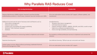 18
Why Parallels RAS Reduces Cost
Citrix XenApp/XenDesktop Parallels RAS​
Software Maintenance (SWM) program required to purchase XenApp
andXenDesktop products; in recent years, customers saw cost increase up to 100%.​
All-in-one subscription license includes 24/7 support, software updates, and
maintenance.
Additional incurred costs for lack of necessary tools and features such as:​
• Client device management​
• Historical reports limits​
• Limited server and desktop OS support publishing​
• NetScaler® ADC/ NetScaler Gateway™​
• Database​
Included features:​
• Windows client device management​
• Unlimited Historical reports​
• Supports Windows 2003SP1, 2008/R2, 2012/R2, and 2016, as well as major
hypervisors andhyperconvergedsolutions.​
• End-to-end high availability and load balancing.​
Citrix-certified professional or outsourcing needed to implement and maintain
solutions.​
No mandatory certified professional services to implement and maintain the
solutions.​
Expensive licensing costs.​ Cost-effective licensing: ~$99 per year per concurrent user license.​
Limited support services offered without purchasing a dedicated Technical
Relationship Management (TRM).​
All-in-one subscription license includes 24/7 support.​
 