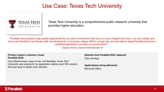 23
Use Case: Texas Tech University
Texas Tech University is a comprehensive public research university that
provides higher education.
“Parallels has provided a high-quality replacement for our Citrix environment. Not only is it much cheaper than Citrix, it is more stable, and
more user-friendly for our faculty, staff, and students at our business college. Within a single day, we were able to setup Parallels and have a
published application running in our environment."
– Dayton Perrin, Server Administrator III
Primary reason customer chose
Parallels RAS:
Cost effectiveness, ease of use, and flexibility. Texas Tech
University was looking for an application delivery and VDI solution
that was easy to deploy and maintain.
Solution that Parallels RAS replaced:
Citrix XenApp
Applications being delivered:
Microsoft Office
 