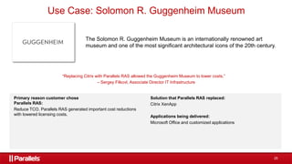 25
Use Case: Solomon R. Guggenheim Museum
The Solomon R. Guggenheim Museum is an internationally renowned art
museum and one of the most significant architectural icons of the 20th century.
“Replacing Citrix with Parallels RAS allowed the Guggenheim Museum to lower costs.”
– Sergey Filkovl, Associate Director IT Infrastructure
Primary reason customer chose
Parallels RAS:
Reduce TCO. Parallels RAS generated important cost reductions
with lowered licensing costs.
Solution that Parallels RAS replaced:
Citrix XenApp
Applications being delivered:
Microsoft Office and customized applications
 